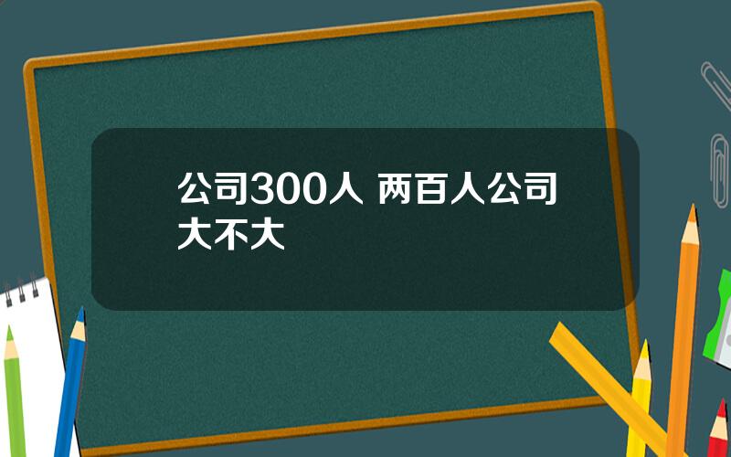公司300人 两百人公司大不大